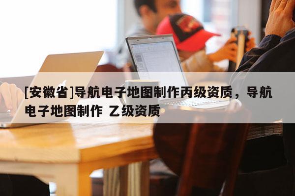 [安徽省]導航電子地圖制作丙級資質，導航電子地圖制作 乙級資質