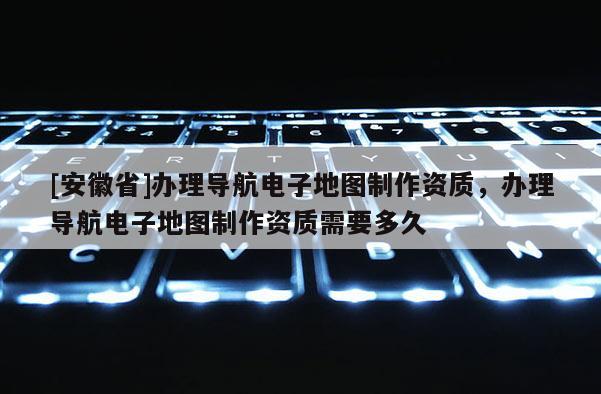 [安徽省]辦理導航電子地圖制作資質，辦理導航電子地圖制作資質需要多久