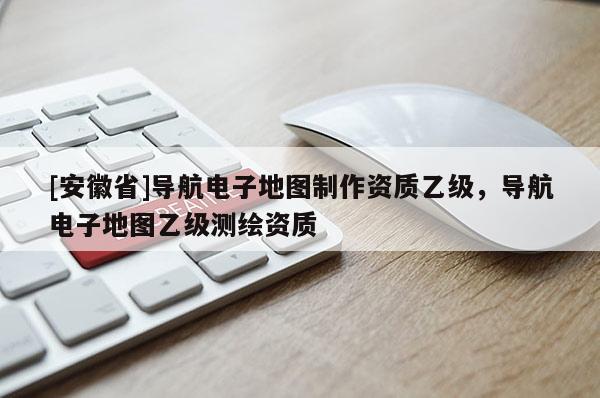 [安徽省]導航電子地圖制作資質乙級，導航電子地圖乙級測繪資質
