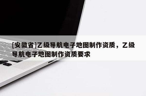 [安徽省]乙級導(dǎo)航電子地圖制作資質(zhì)，乙級導(dǎo)航電子地圖制作資質(zhì)要求