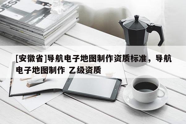 [安徽省]導(dǎo)航電子地圖制作資質(zhì)標(biāo)準(zhǔn)，導(dǎo)航電子地圖制作 乙級資質(zhì)