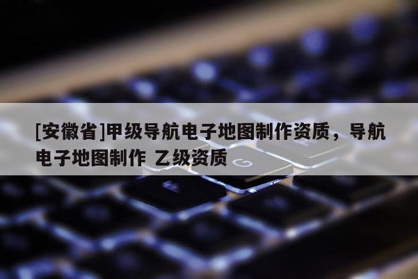 [安徽省]甲級導航電子地圖制作資質，導航電子地圖制作 乙級資質