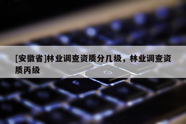 [安徽省]林業(yè)調(diào)查資質(zhì)分幾級，林業(yè)調(diào)查資質(zhì)丙級
