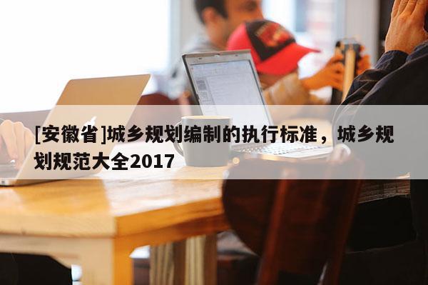 [安徽省]城鄉規劃編制的執行標準，城鄉規劃規范大全2017