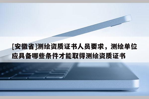 [安徽省]測繪資質證書人員要求，測繪單位應具備哪些條件才能取得測繪資質證書