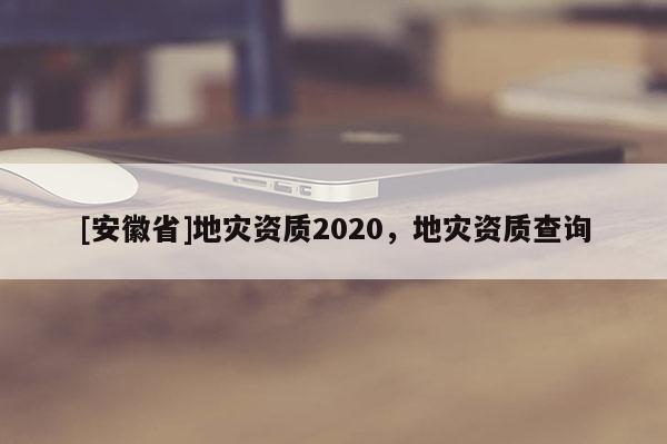 [安徽省]地災資質2020，地災資質查詢