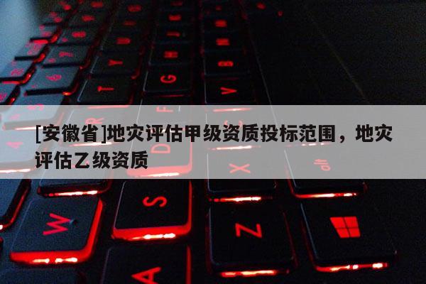 [安徽省]地災評估甲級資質投標范圍，地災評估乙級資質