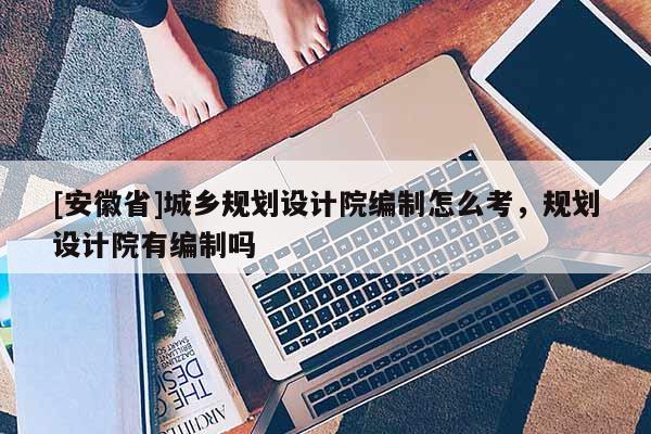 [安徽省]城鄉規劃設計院編制怎么考，規劃設計院有編制嗎
