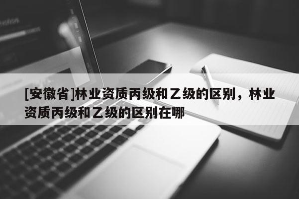 [安徽省]林業(yè)資質(zhì)丙級(jí)和乙級(jí)的區(qū)別，林業(yè)資質(zhì)丙級(jí)和乙級(jí)的區(qū)別在哪