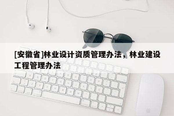 [安徽省]林業(yè)設(shè)計(jì)資質(zhì)管理辦法，林業(yè)建設(shè)工程管理辦法