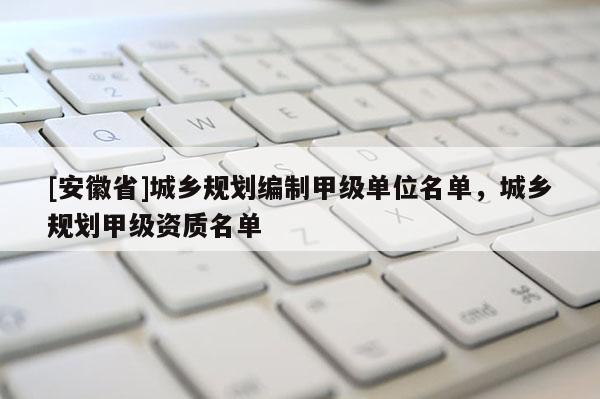 [安徽省]城鄉規劃編制甲級單位名單，城鄉規劃甲級資質名單