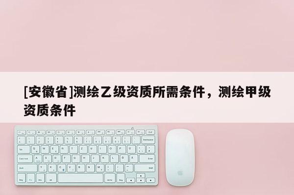 [安徽省]測繪乙級資質(zhì)所需條件，測繪甲級資質(zhì)條件