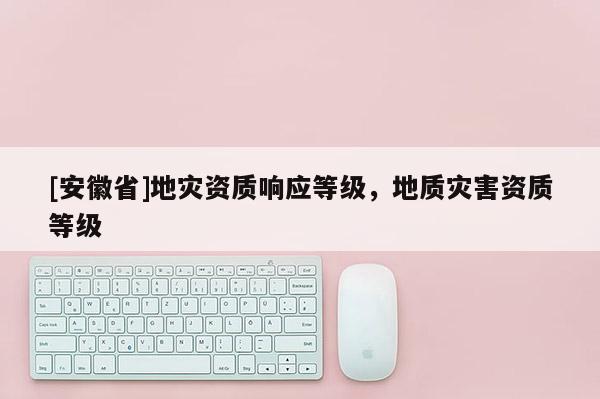 [安徽省]地災資質(zhì)響應等級，地質(zhì)災害資質(zhì)等級