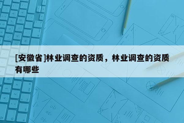 [安徽省]林業(yè)調(diào)查的資質(zhì)，林業(yè)調(diào)查的資質(zhì)有哪些