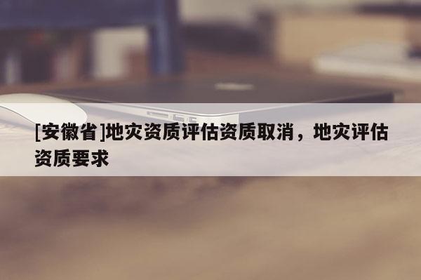 [安徽省]地災(zāi)資質(zhì)評估資質(zhì)取消，地災(zāi)評估資質(zhì)要求