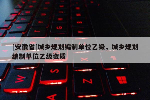 [安徽省]城鄉規劃編制單位乙級，城鄉規劃編制單位乙級資質