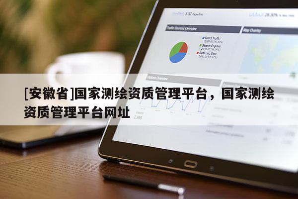 [安徽省]國家測繪資質(zhì)管理平臺，國家測繪資質(zhì)管理平臺網(wǎng)址