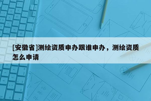 [安徽省]測繪資質申辦跟誰申辦，測繪資質怎么申請