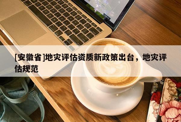[安徽省]地災評估資質(zhì)新政策出臺，地災評估規(guī)范