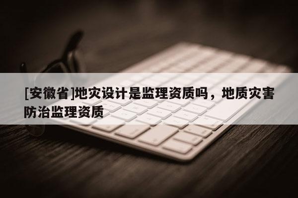 [安徽省]地災設計是監(jiān)理資質(zhì)嗎，地質(zhì)災害防治監(jiān)理資質(zhì)