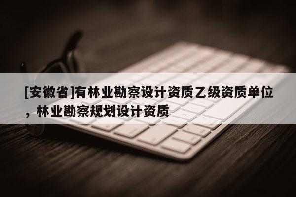 [安徽省]有林業(yè)勘察設(shè)計資質(zhì)乙級資質(zhì)單位，林業(yè)勘察規(guī)劃設(shè)計資質(zhì)