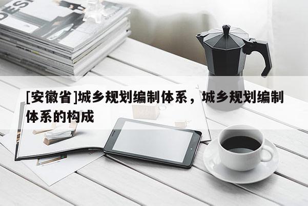 [安徽省]城鄉(xiāng)規(guī)劃編制體系，城鄉(xiāng)規(guī)劃編制體系的構(gòu)成