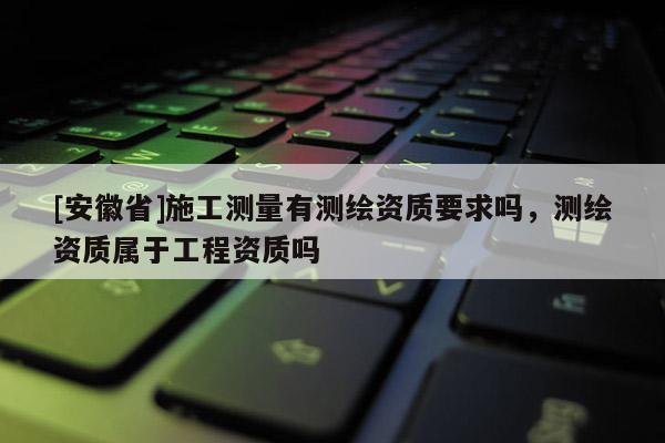 [安徽省]施工測量有測繪資質要求嗎，測繪資質屬于工程資質嗎