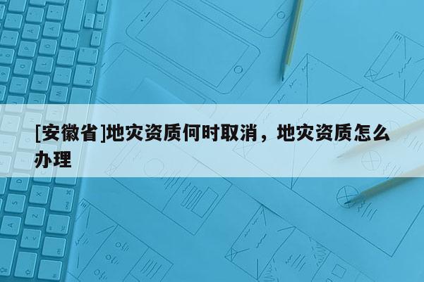 [安徽省]地災(zāi)資質(zhì)何時(shí)取消，地災(zāi)資質(zhì)怎么辦理