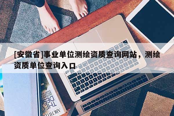 [安徽省]事業單位測繪資質查詢網站，測繪資質單位查詢入口