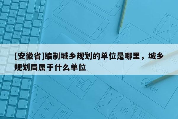 [安徽省]編制城鄉(xiāng)規(guī)劃的單位是哪里，城鄉(xiāng)規(guī)劃局屬于什么單位
