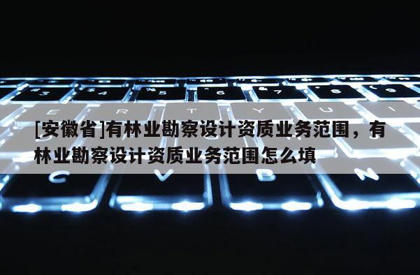 [安徽省]有林業(yè)勘察設(shè)計(jì)資質(zhì)業(yè)務(wù)范圍，有林業(yè)勘察設(shè)計(jì)資質(zhì)業(yè)務(wù)范圍怎么填