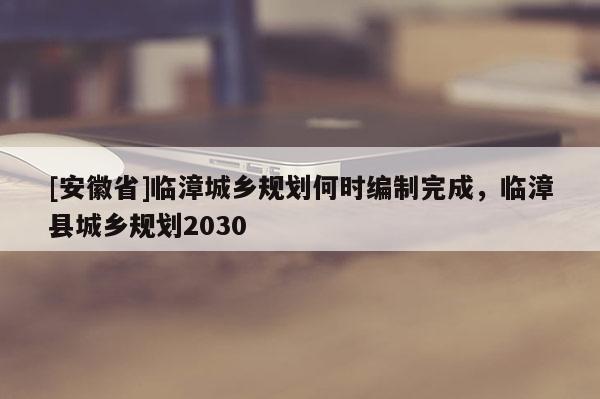 [安徽省]臨漳城鄉規劃何時編制完成，臨漳縣城鄉規劃2030