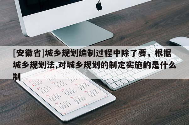 [安徽省]城鄉(xiāng)規(guī)劃編制過程中除了要，根據(jù)城鄉(xiāng)規(guī)劃法,對城鄉(xiāng)規(guī)劃的制定實施的是什么制