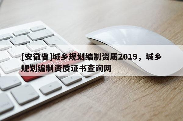[安徽省]城鄉(xiāng)規(guī)劃編制資質(zhì)2019，城鄉(xiāng)規(guī)劃編制資質(zhì)證書查詢網(wǎng)