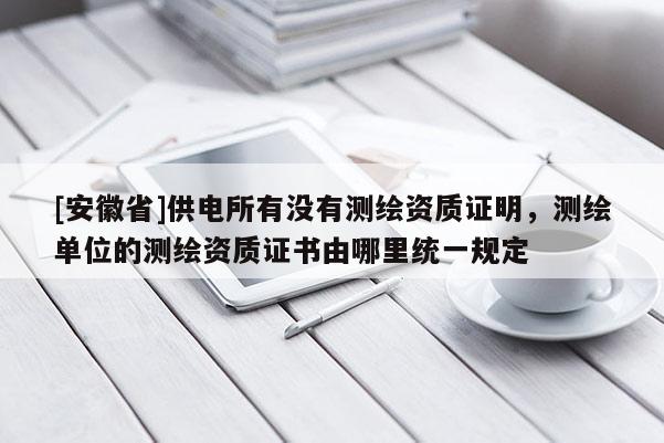[安徽省]供電所有沒有測繪資質證明，測繪單位的測繪資質證書由哪里統一規定