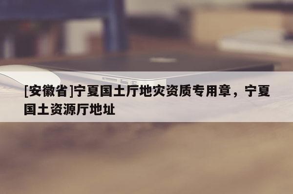 [安徽省]寧夏國(guó)土廳地災(zāi)資質(zhì)專(zhuān)用章，寧夏國(guó)土資源廳地址