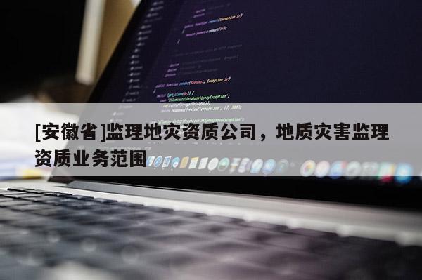 [安徽省]監(jiān)理地災資質(zhì)公司，地質(zhì)災害監(jiān)理資質(zhì)業(yè)務范圍