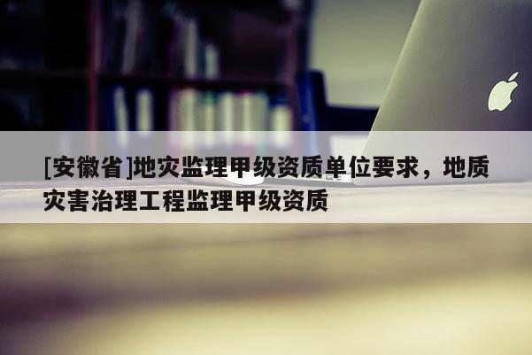 [安徽省]地災監理甲級資質單位要求，地質災害治理工程監理甲級資質