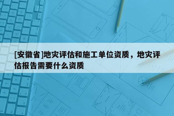 [安徽省]地災評估和施工單位資質，地災評估報告需要什么資質