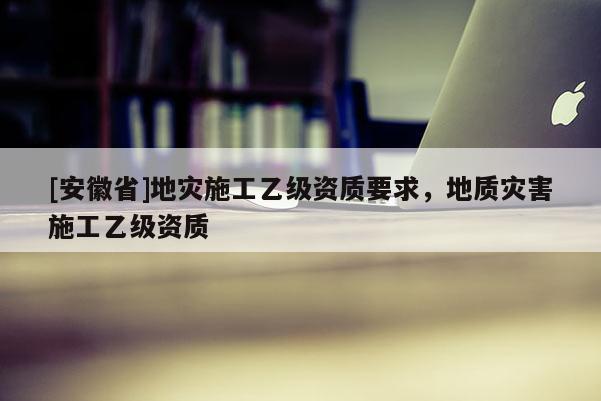 [安徽省]地災施工乙級資質要求，地質災害施工乙級資質