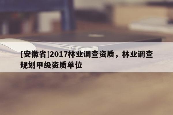 [安徽省]2017林業調查資質，林業調查規劃甲級資質單位