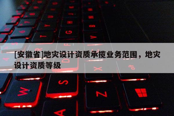 [安徽省]地災設計資質承攬業務范圍，地災設計資質等級