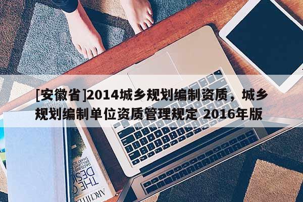 [安徽省]2014城鄉(xiāng)規(guī)劃編制資質(zhì)，城鄉(xiāng)規(guī)劃編制單位資質(zhì)管理規(guī)定 2016年版