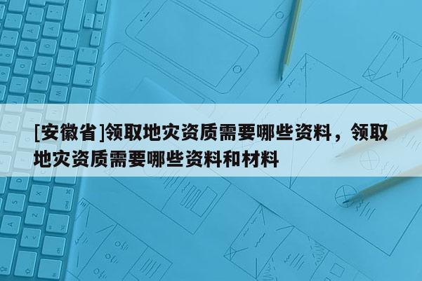 [安徽省]領取地災資質需要哪些資料，領取地災資質需要哪些資料和材料