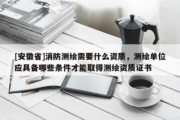[安徽省]消防測繪需要什么資質(zhì)，測繪單位應具備哪些條件才能取得測繪資質(zhì)證書