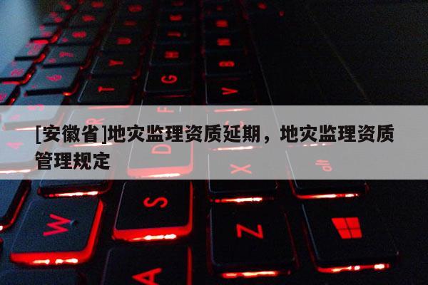 [安徽省]地災監理資質延期，地災監理資質管理規定