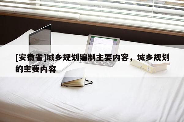 [安徽省]城鄉規劃編制主要內容，城鄉規劃的主要內容