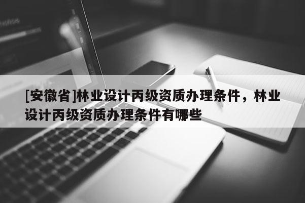 [安徽省]林業設計丙級資質辦理條件，林業設計丙級資質辦理條件有哪些