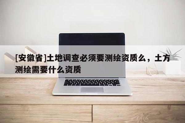 [安徽省]土地調查必須要測繪資質么，土方測繪需要什么資質