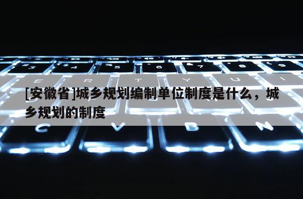 [安徽省]城鄉規劃編制單位制度是什么，城鄉規劃的制度
